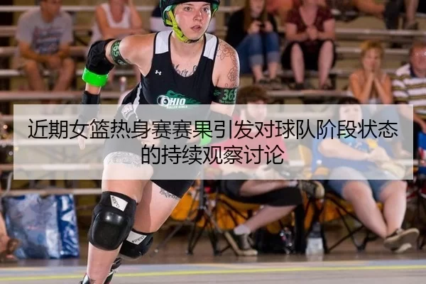 近期女篮热身赛赛果引发对球队阶段状态的持续观察讨论